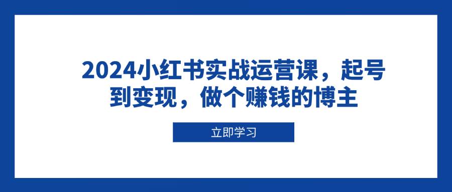 2024小红书实战运营课，起号到变现，做个赚钱的博主-致富学堂