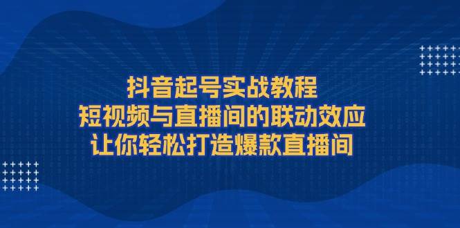 （13874期）抖音起号实战教程，短视频与直播间的联动效应，让你轻松打造爆款直播间-致富学堂