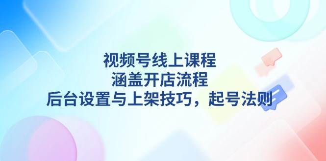 （13881期）视频号线上课程详解，涵盖开店流程，后台设置与上架技巧，起号法则-致富学堂