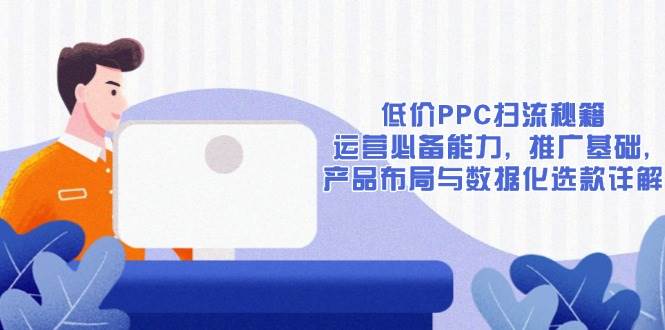 （13879期）低价PPC扫流秘籍：运营必备能力, 推广基础, 产品布局与数据化选款详解-致富学堂