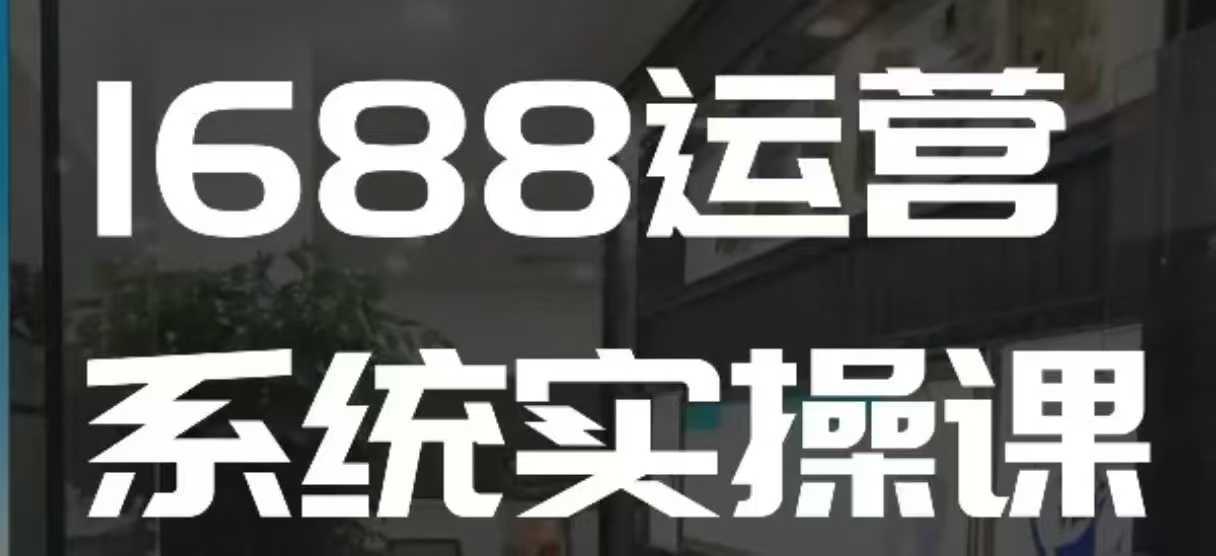 1688高阶运营系统实操课，快速掌握1688店铺运营的核心玩法-致富学堂