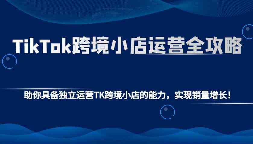 TikTok跨境小店运营全攻略：助你具备独立运营TK跨境小店的能力，实现销量增长！-致富学堂