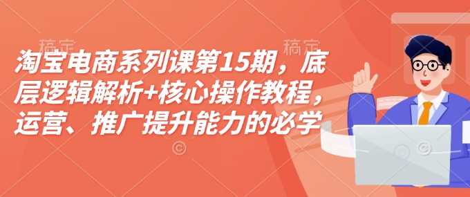 淘宝电商系列课第15期，底层逻辑解析+核心操作教程，运营、推广提升能力的必学课程+配套资料-致富学堂