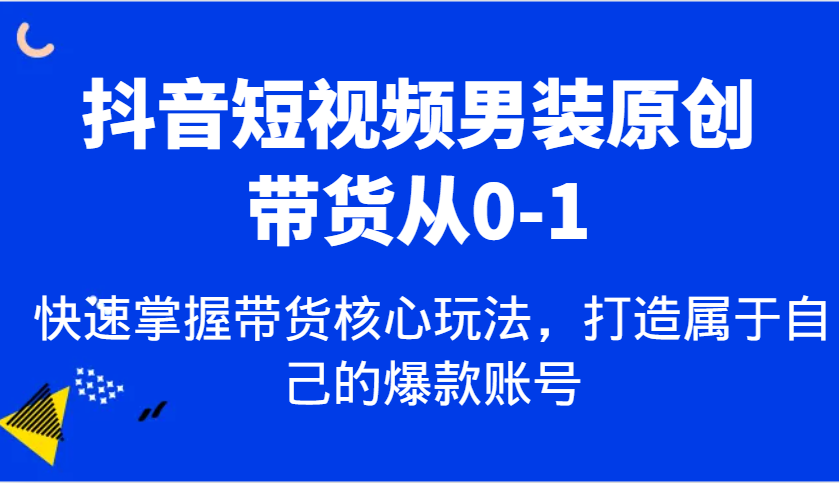 抖音短视频男装原创带货从0-1，快速掌握带货核心玩法，打造属于自己的爆款账号-致富学堂