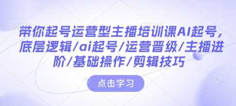 带你起号运营型主播培训课AI起号，底层逻辑/ai起号/运营晋级/主播进阶/基础操作/剪辑技巧-致富学堂
