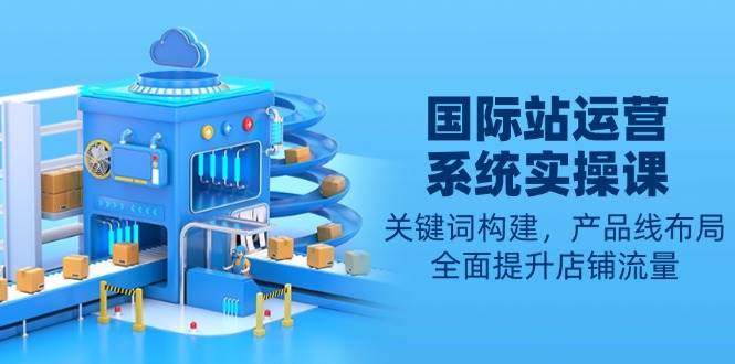 （13967期）国际站运营系统实操课：关键词构建，产品线布局，全面提升店铺流量-致富学堂