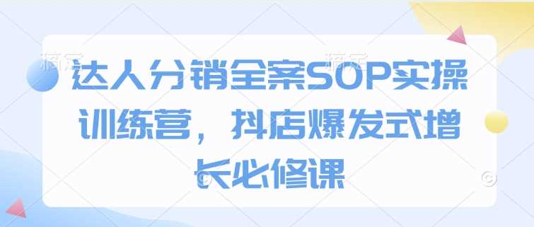 达人分销全案SOP实操训练营，抖店爆发式增长必修课-致富学堂