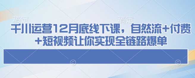 千川运营12月底线下课，自然流+付费+短视频让你实现全链路爆单-致富学堂