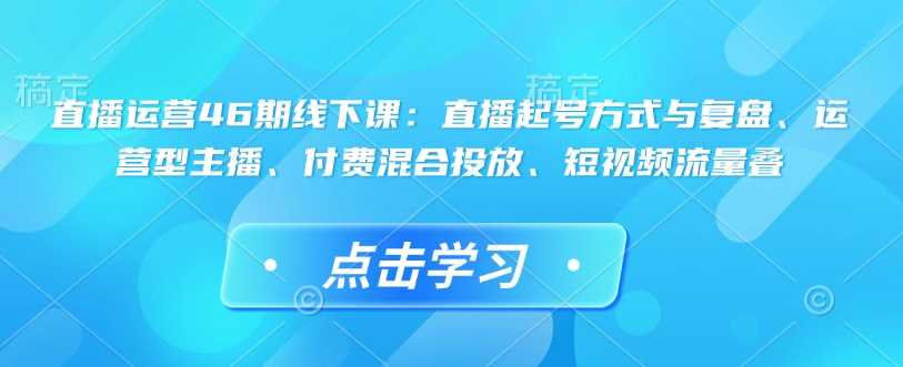 直播运营46期线下课：直播起号方式与复盘、运营型主播、付费混合投放、短视频流量叠-致富学堂
