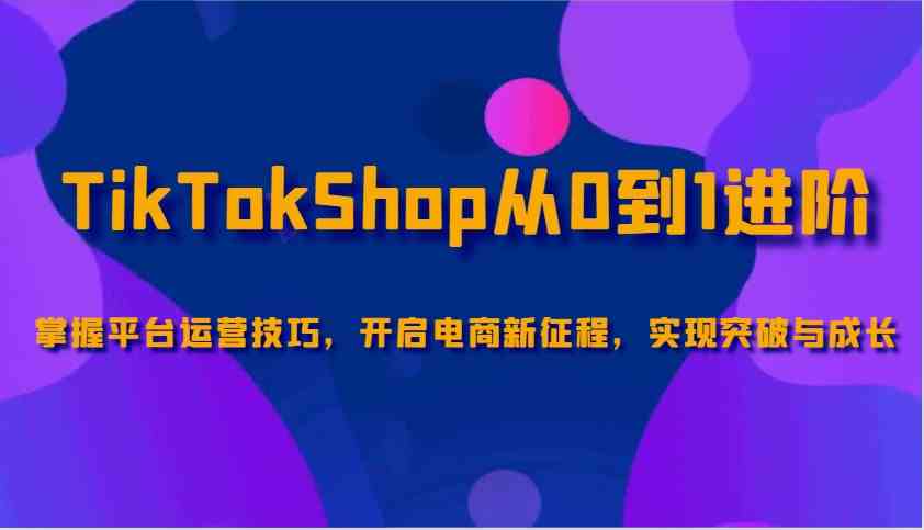 TikTokShop从0到1进阶，掌握平台运营技巧，开启电商新征程，实现突破与成长-致富学堂