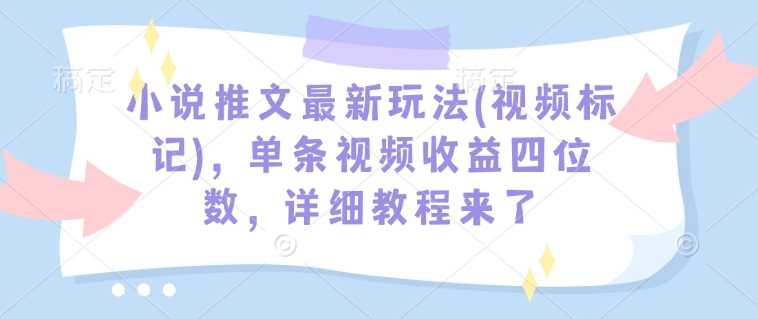 小说推文最新玩法(视频标记)，单条视频收益四位数，详细教程来了-致富学堂