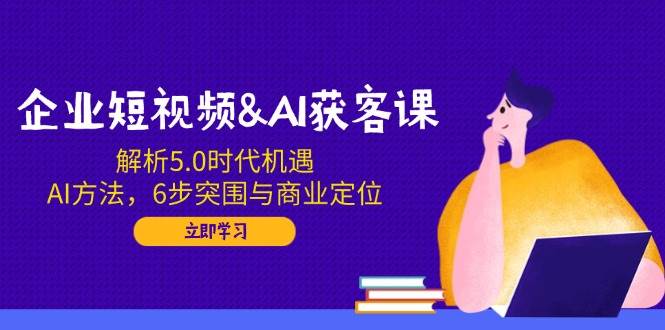 企业短视频&AI获客课：解析5.0时代机遇，AI方法，6步突围与商业定位-致富学堂