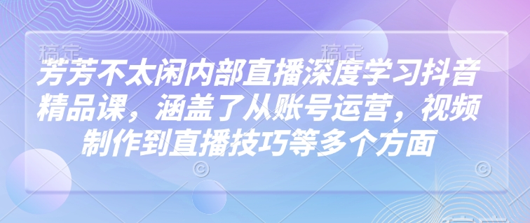 芳芳不太闲内部直播深度学习抖音精品课，涵盖了从账号运营，视频制作到直播技巧等多个方面-致富学堂