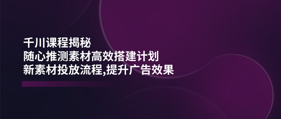 （14317期）千川课程揭秘：随心推测素材高效搭建计划,新素材投放流程,提升广告效果-致富学堂