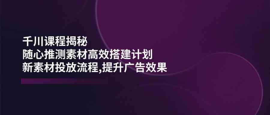 千川课程揭秘：随心推测素材高效搭建计划,新素材投放流程,提升广告效果-致富学堂