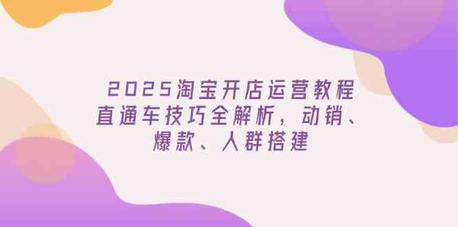 2025淘宝开店运营教程更新，直通车技巧全解析，动销、爆款、人群搭建-致富学堂