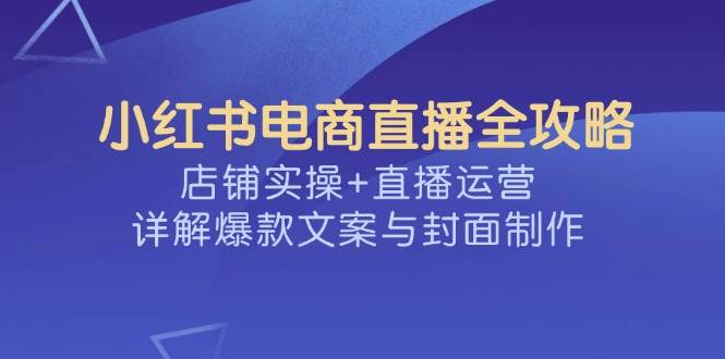 小红书电商直播全攻略，店铺实操+直播运营，详解爆款文案与封面制作-致富学堂