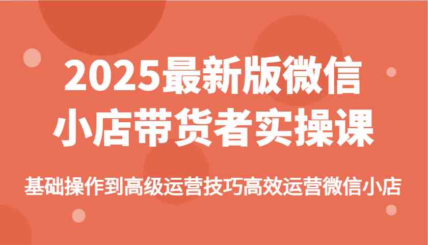 2025最新版微信小店带货者实操课，基础操作到高级运营技巧高效运营微信小店-致富学堂