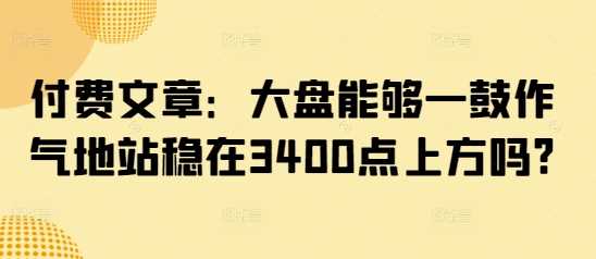 付费文章：大盘能够一鼓作气地站稳在3400点上方吗?-致富学堂