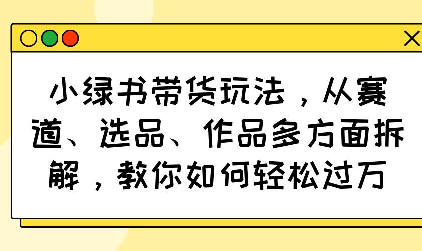 （14537期）小绿书带货玩法，从赛道、选品、作品多方面拆解，教你如何轻松过万-致富学堂