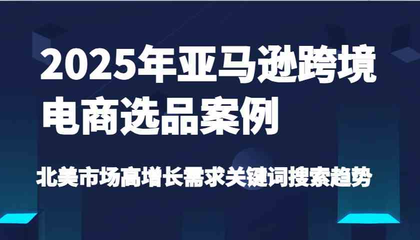 2025年亚马逊跨境电商选品案例-北美市场高增长需求关键词搜索趋势（更新)-致富学堂