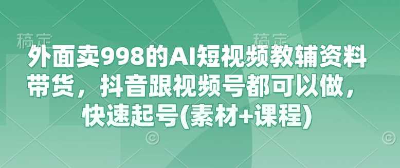 外面卖998的AI短视频教辅资料带货，抖音跟视频号都可以做，快速起号(素材+课程)-致富学堂