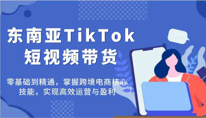 东南亚TikTok短视频带货，零基础到精通，掌握跨境电商核心技能，实现高效运营与盈利-致富学堂