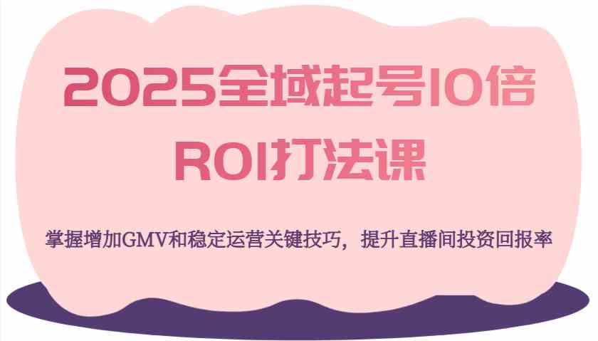 2025全域起号10倍ROI打法课，掌握增加GMV和稳定运营关键技巧，提升直播间投资回报率-致富学堂