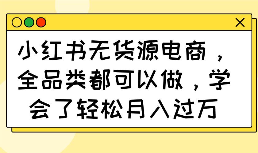 （14100期）小红书无货源电商，全品类都可以做，学会了轻松月入过万-致富学堂