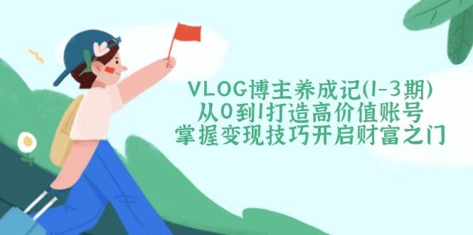 VLOG博主养成记（1-3期）从0到1打造高价值账号，掌握变现技巧开启财富之门-致富学堂