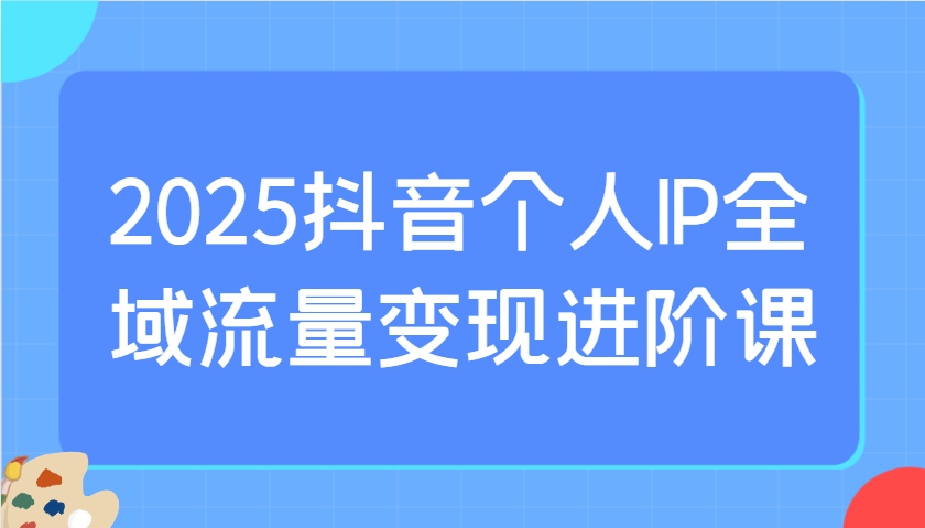 2025抖音个人IP全域流量变现进阶课：选爆品、抖音付费投流、千川投流实操及优化等-致富学堂