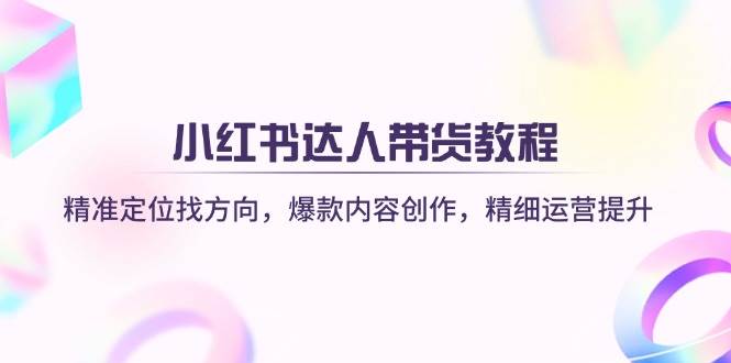 小红书达人带货教程：精准定位找方向，爆款内容创作，精细运营提升-致富学堂