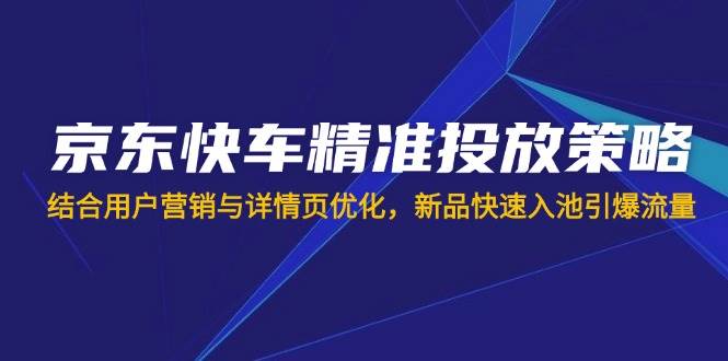 （14185期）京东快车精准投放策略，结合用户营销与详情页优化，新品快速入池引爆流量-致富学堂