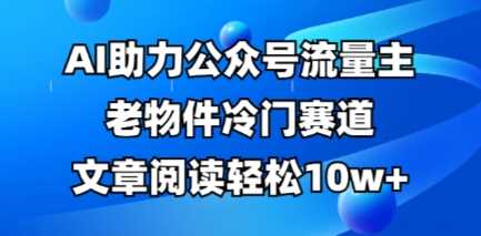 公众号流量主老物件冷门赛道，AI助力，文章阅读轻松10w+，全流程详细教程-致富学堂