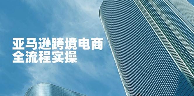 （14252期）亚马逊跨境电商全流程实操，教你从零开始，掌握店铺运营与广告技巧-致富学堂