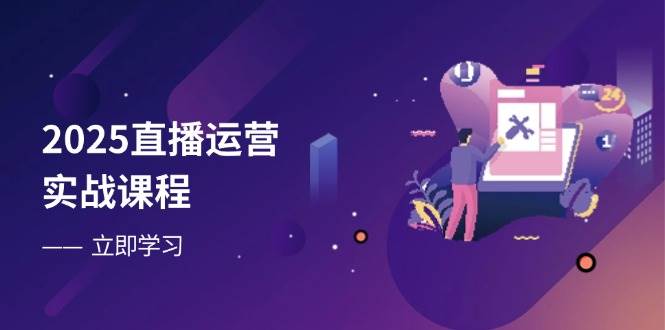 2025直播运营实战课程，零基础入门到流量优化，快速提升直播间表现-致富学堂