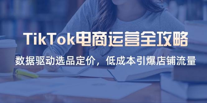 （14343期）TikTok电商运营全攻略，数据驱动选品定价，低成本引爆店铺流量-致富学堂