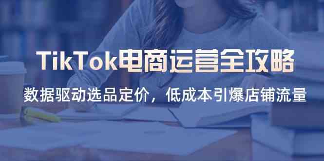 TikTok电商运营全攻略，数据驱动选品定价，低成本引爆店铺流量-致富学堂