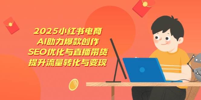 2025小红书电商，AI助力爆款创作，SEO优化与直播带货，提升流量转化与变现-致富学堂