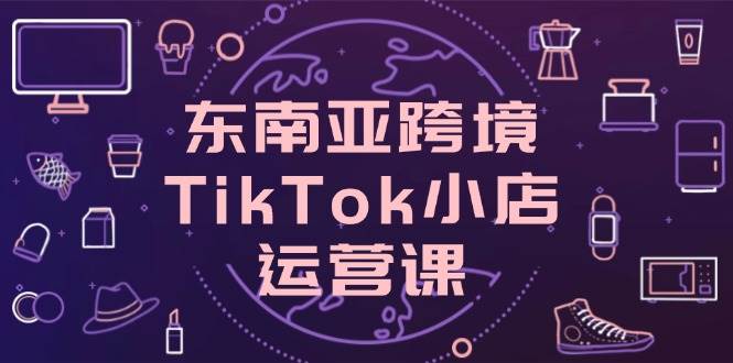 （14390期）东南亚跨境TikTok小店运营课，掌握店铺设置与流量转化核心技巧-致富学堂