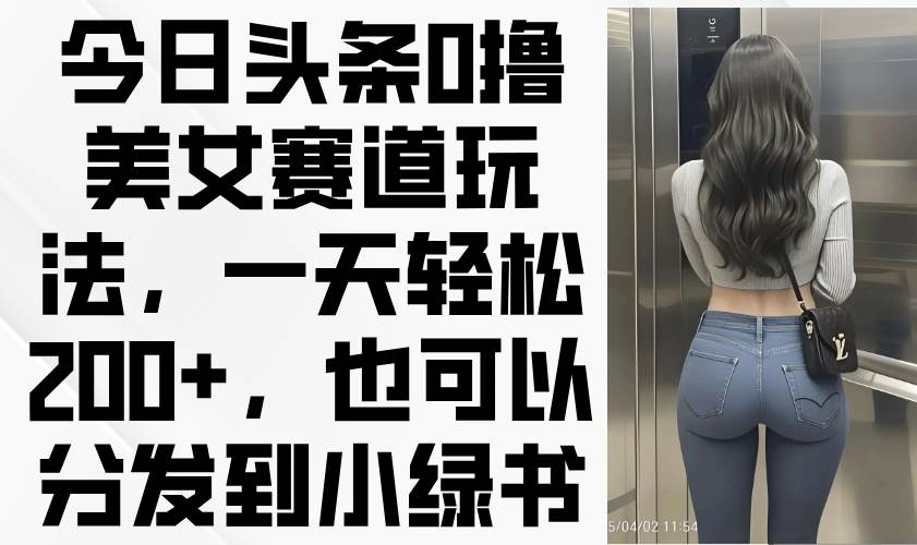 （14393期）今日头条0撸美女赛道玩法，一天轻松200+，也可以分发到小绿书-致富学堂