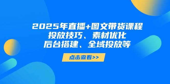 2025年短视频图文带货+直播带货：投放技巧、素材优化、后台搭建、全域投放等-致富学堂