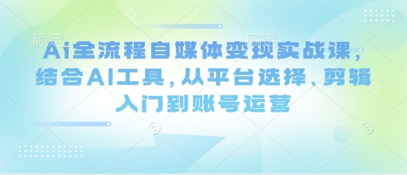 Ai全流程自媒体变现实战课，结合AI工具，从平台选择、剪辑入门到账号运营-致富学堂