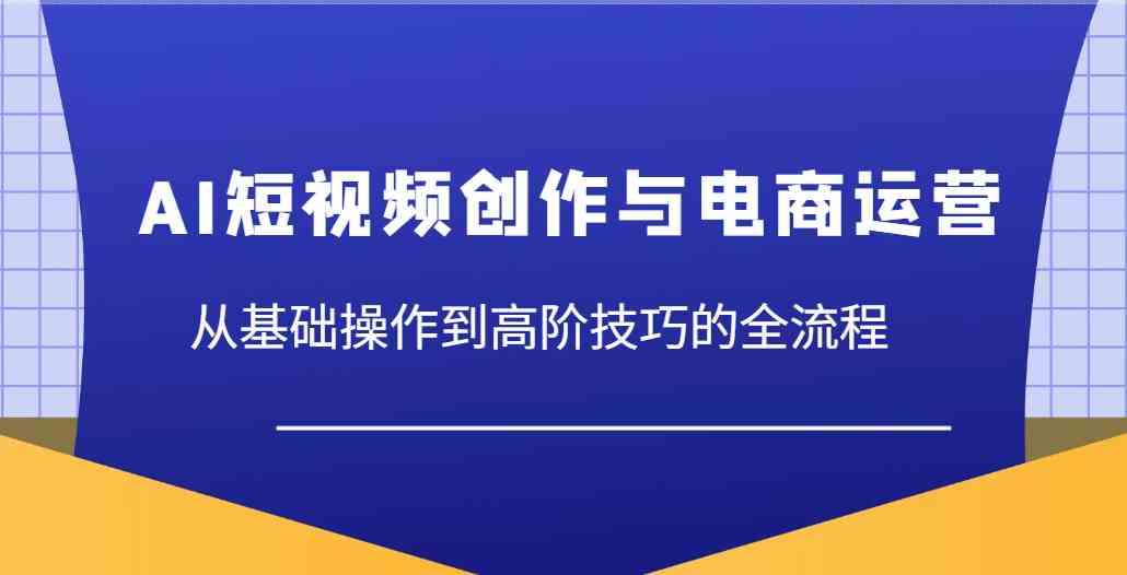 AI短视频创作与电商运营，从基础操作到高阶技巧的全流程-致富学堂