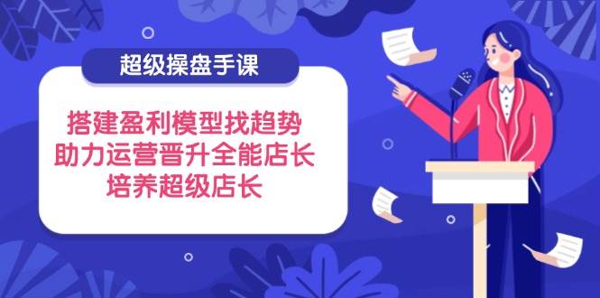 （14431期）超级操盘手课，搭建盈利模型找趋势，助力运营晋升全能店长，培养超级店长-致富学堂