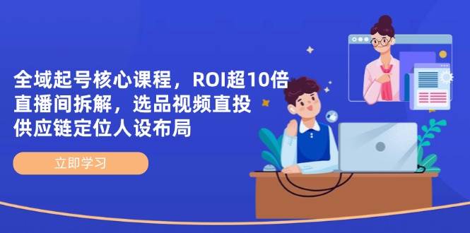 （14445期）全域起号核心课程，ROI超10倍直播间拆解，选品直投，供应链定位人设布局-致富学堂