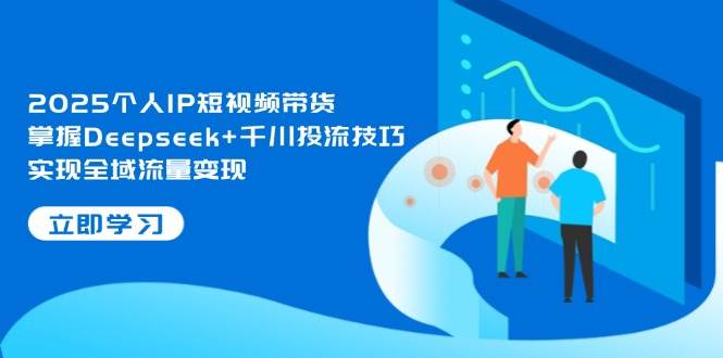 2025个人IP短视频带货，掌握Deepseek+千川投流技巧，实现全域流量变现-致富学堂