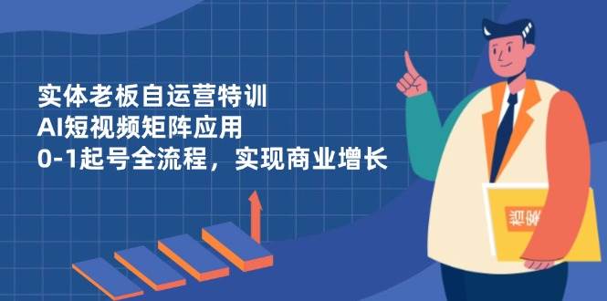 （14487期）实体老板自运营特训，AI短视频矩阵应用，0-1起号全流程，实现商业增长-致富学堂