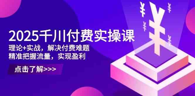 2025千川付费实操课，理论+实战，解决付费难题，精准把握流量，实现盈利-致富学堂