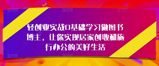 轻创业实战0基础学习做图书博主，让你实现居家创收和旅行办公的美好生活-致富学堂